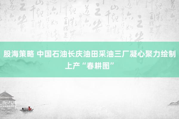股海策略 中国石油长庆油田采油三厂凝心聚力绘制上产“春耕图”