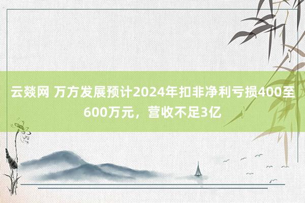云燚网 万方发展预计2024年扣非净利亏损400至600万元，营收不足3亿