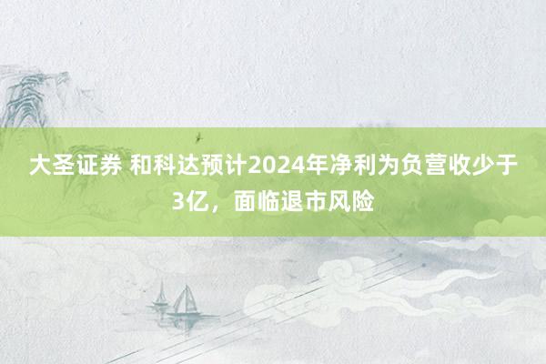 大圣证券 和科达预计2024年净利为负营收少于3亿，面临退市风险