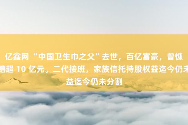 亿鑫网 “中国卫生巾之父”去世，百亿富豪，曾慷慨捐赠超 10 亿元。二代接班，家族信托持股权益迄今仍未分割