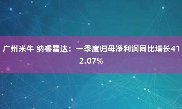 广州米牛 纳睿雷达：一季度归母净利润同比增长412.07%