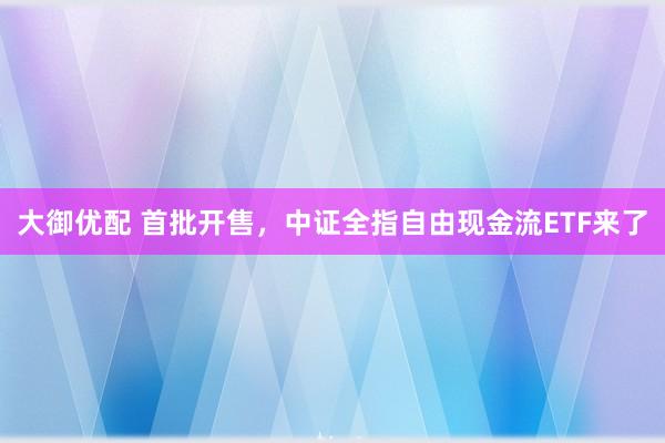 大御优配 首批开售，中证全指自由现金流ETF来了