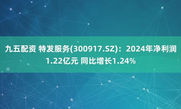 九五配资 特发服务(300917.SZ)：2024年净利润1.22亿元 同比增长1.24%