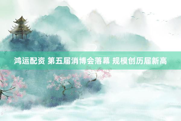 鸿运配资 第五届消博会落幕 规模创历届新高
