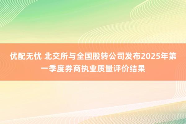 优配无忧 北交所与全国股转公司发布2025年第一季度券商执业质量评价结果