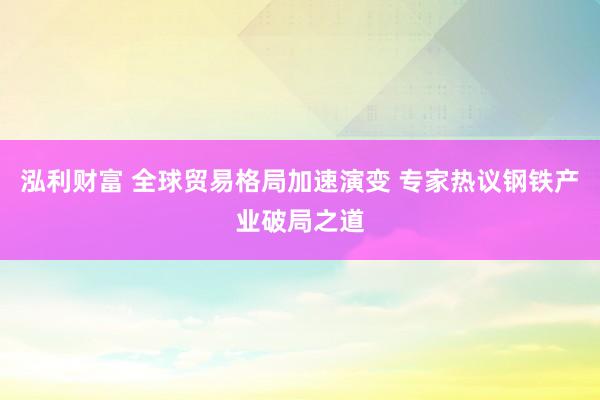 泓利财富 全球贸易格局加速演变 专家热议钢铁产业破局之道