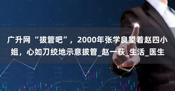 广升网 “拔管吧”，2000年张学良望着赵四小姐，心如刀绞地示意拔管_赵一荻_生活_医生
