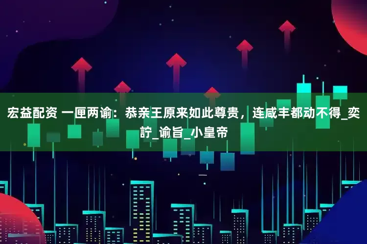 宏益配资 一匣两谕：恭亲王原来如此尊贵，连咸丰都动不得_奕詝_谕旨_小皇帝