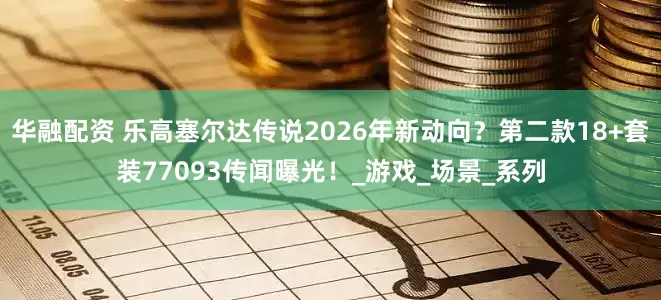 华融配资 乐高塞尔达传说2026年新动向？第二款18+套装77093传闻曝光！_游戏_场景_系列