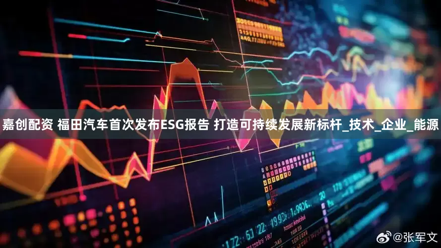 嘉创配资 福田汽车首次发布ESG报告 打造可持续发展新标杆_技术_企业_能源