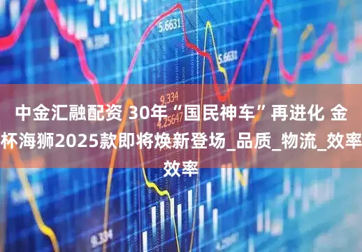 中金汇融配资 30年“国民神车”再进化 金杯海狮2025款即将焕新登场_品质_物流_效率