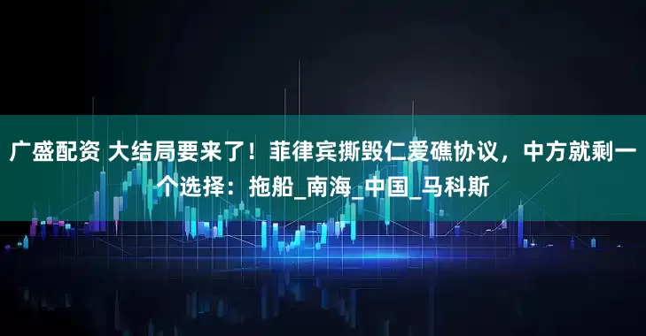 广盛配资 大结局要来了！菲律宾撕毁仁爱礁协议，中方就剩一个选择：拖船_南海_中国_马科斯