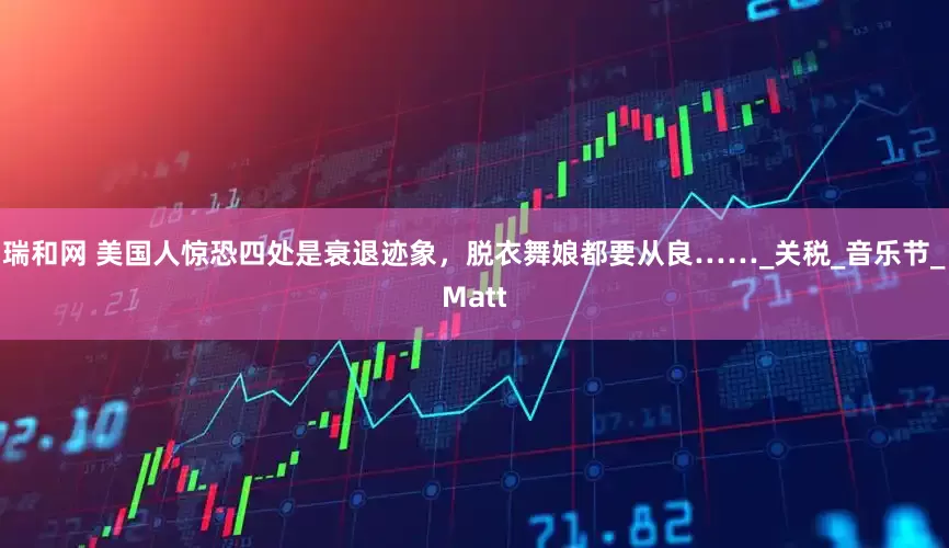 瑞和网 美国人惊恐四处是衰退迹象，脱衣舞娘都要从良……_关税_音乐节_Matt