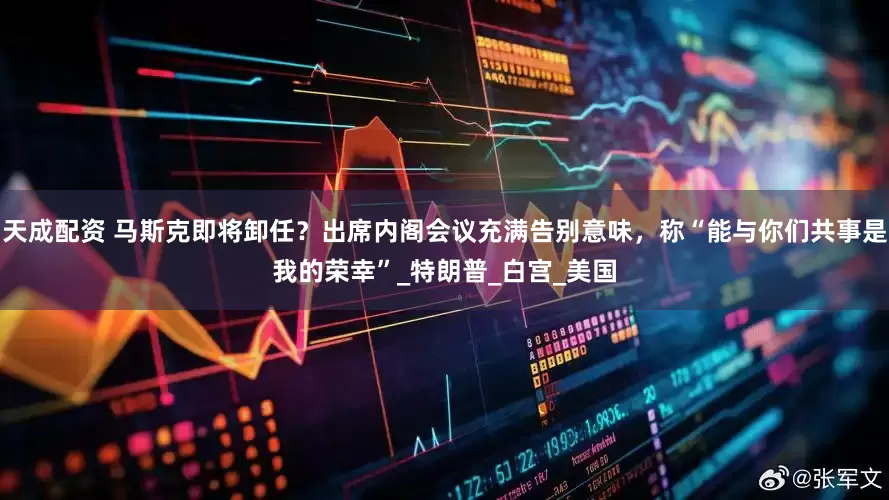 天成配资 马斯克即将卸任？出席内阁会议充满告别意味，称“能与你们共事是我的荣幸”_特朗普_白宫_美国