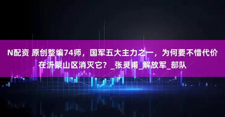 N配资 原创整编74师，国军五大主力之一，为何要不惜代价在沂蒙山区消灭它？_张灵甫_解放军_部队