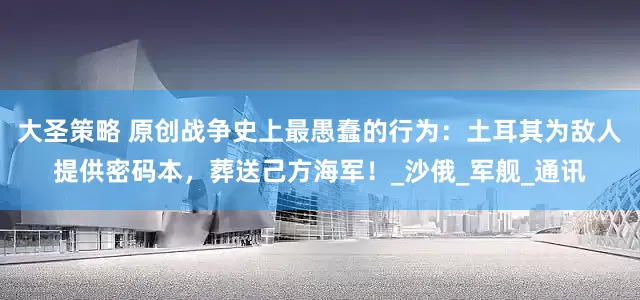 大圣策略 原创战争史上最愚蠢的行为：土耳其为敌人提供密码本，葬送己方海军！_沙俄_军舰_通讯