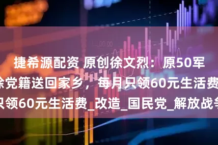 捷希源配资 原创徐文烈：原50军政委，后被开除党籍送回家乡，每月只领60元生活费_改造_国民党_解放战争