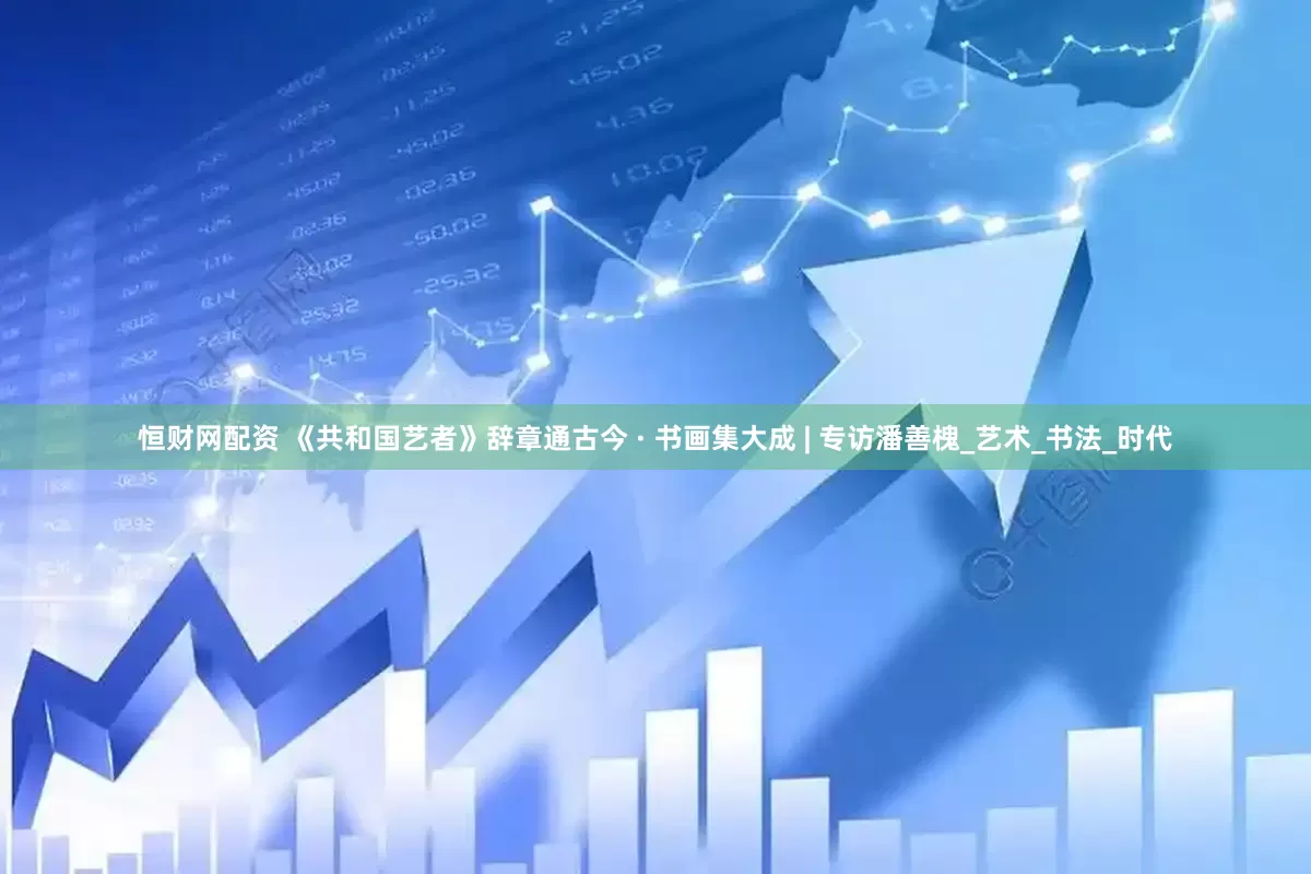 恒财网配资 《共和国艺者》辞章通古今 · 书画集大成 | 专访潘善槐_艺术_书法_时代
