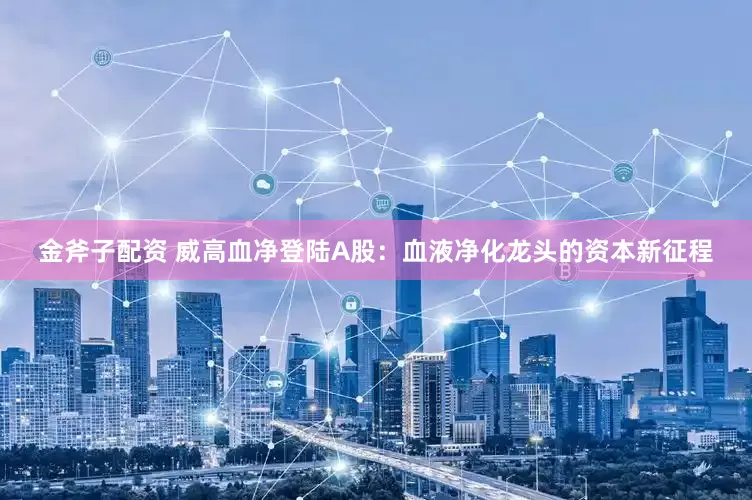金斧子配资 威高血净登陆A股：血液净化龙头的资本新征程