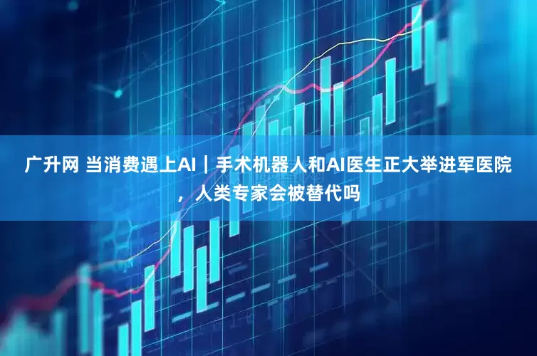 广升网 当消费遇上AI｜手术机器人和AI医生正大举进军医院，人类专家会被替代吗