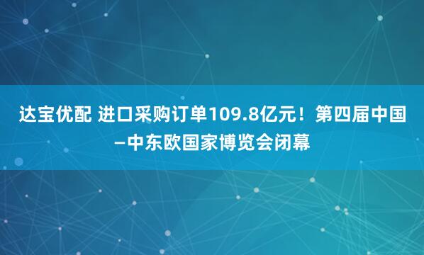 达宝优配 进口采购订单109.8亿元！第四届中国—中东欧国家博览会闭幕