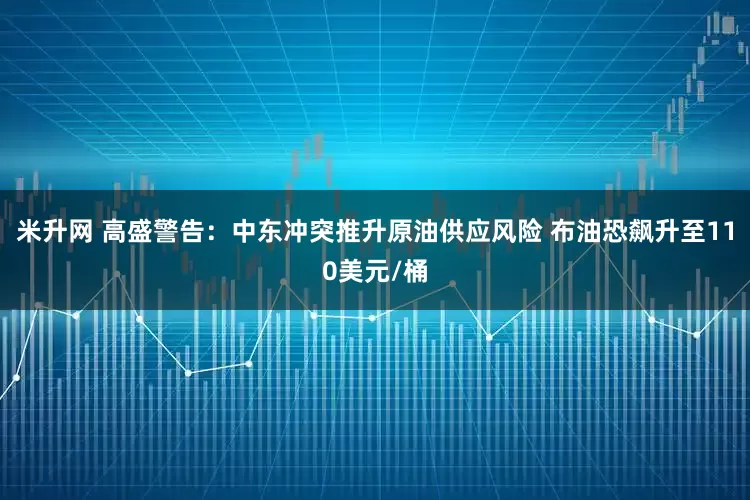 米升网 高盛警告：中东冲突推升原油供应风险 布油恐飙升至110美元/桶