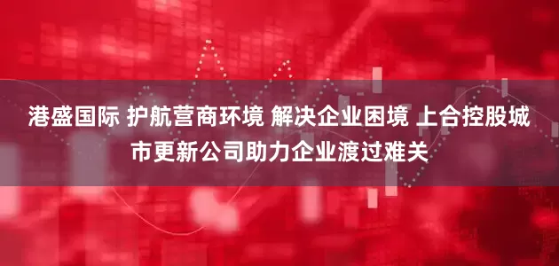 港盛国际 护航营商环境 解决企业困境 上合控股城市更新公司助力企业渡过难关