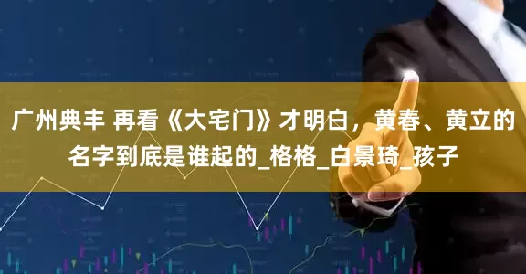 广州典丰 再看《大宅门》才明白，黄春、黄立的名字到底是谁起的_格格_白景琦_孩子
