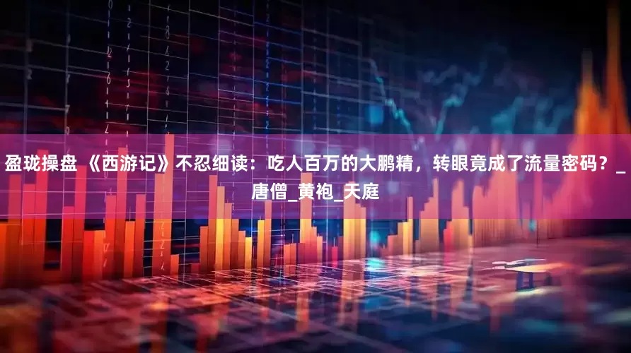 盈珑操盘 《西游记》不忍细读：吃人百万的大鹏精，转眼竟成了流量密码？_唐僧_黄袍_天庭