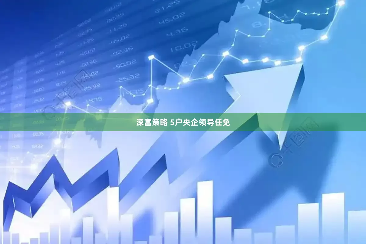 深富策略 5户央企领导任免