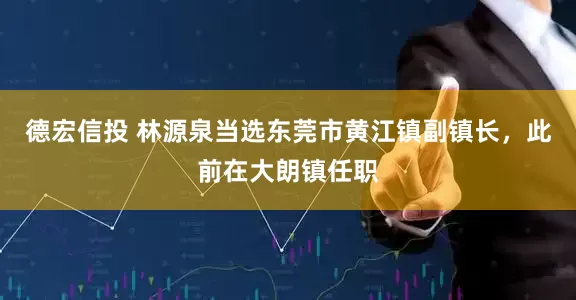 德宏信投 林源泉当选东莞市黄江镇副镇长，此前在大朗镇任职