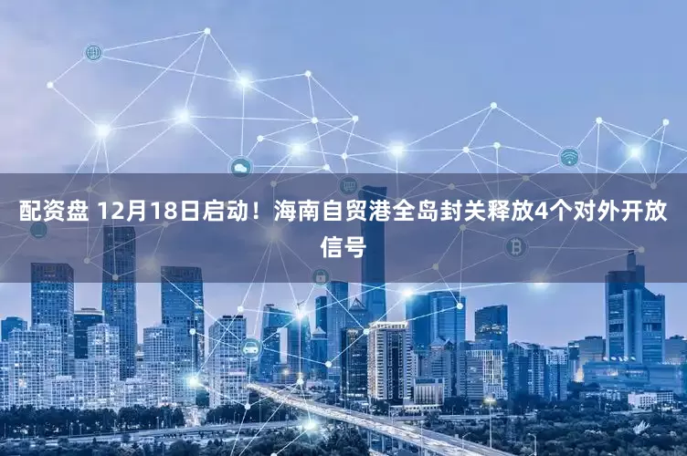 配资盘 12月18日启动！海南自贸港全岛封关释放4个对外开放信号