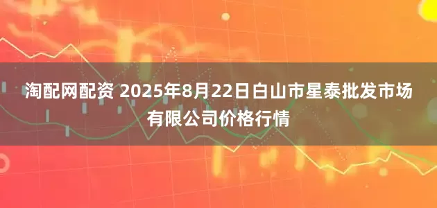淘配网配资 2025年8月22日白山市星泰批发市场有限公司价格行情