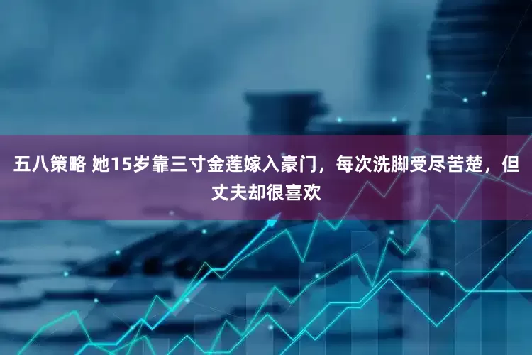 五八策略 她15岁靠三寸金莲嫁入豪门，每次洗脚受尽苦楚，但丈夫却很喜欢
