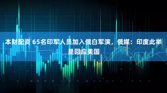 本财配资 65名印军人员加入俄白军演，俄媒：印度此举是回应美国