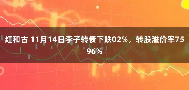 红和古 11月14日李子转债下跌02%，转股溢价率7596%