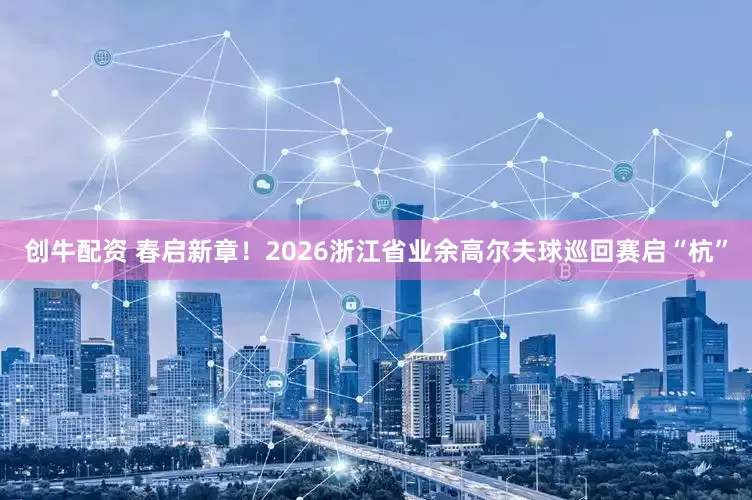 创牛配资 春启新章！2026浙江省业余高尔夫球巡回赛启“杭”