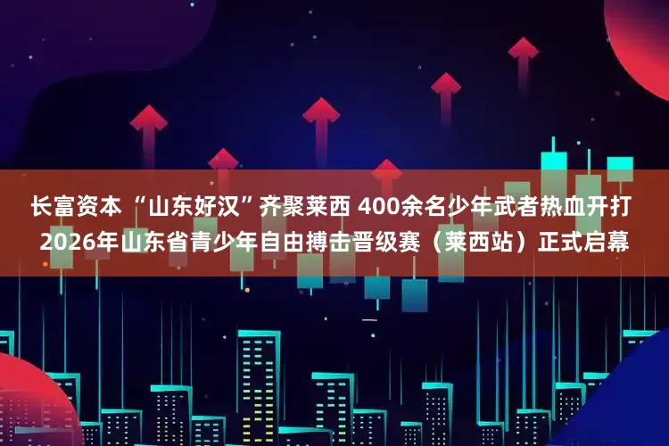 长富资本 “山东好汉”齐聚莱西 400余名少年武者热血开打 2026年山东省青少年自由搏击晋级赛（莱西站）正式启幕