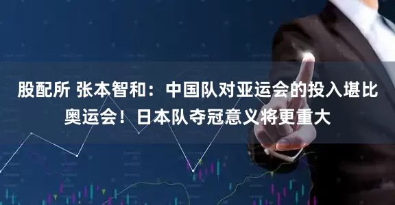 股配所 张本智和：中国队对亚运会的投入堪比奥运会！日本队夺冠意义将更重大